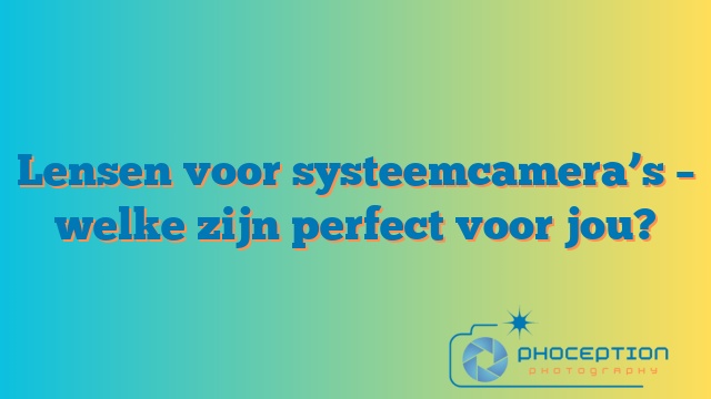 Lensen voor systeemcamera’s – welke zijn perfect voor jou?