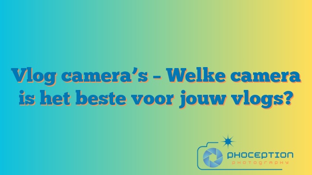 Vlog camera’s – Welke camera is het beste voor jouw vlogs?